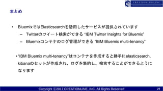 Copyright ?2017 CREATIONLINE, INC. All Rights Reserved
ޤȤ
? BluemixǤElasticsearchä`ӥṩƤޤ
C TwitterΥĥ`ȗǤ IBM Twitter Insights for Bluemix
C BluemixƥʤΥǤ IBM Bluemix multi-tenancy
?IBM Bluemix multi-tenancyϥƥʤɤȄ֤elasticsearch,
kibanaΥåȤɤ졢򼯼s뤳ȤǤ褦
ʤޤ
29
 