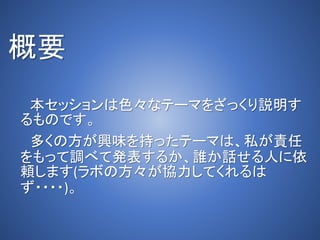 概要
本セッションは色々なテーマをざっくり説明す
るものです。
多くの方が興味を持ったテーマは、私が責任
をもって調べて発表するか、誰か話せる人に依
頼します(ラボの方々が協力してくれるは
ず・・・・)。
 