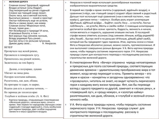  ЖЕЛЕЗНАЯ ДОРОГА
 Славная осень! Здоровый, ядреный
Воздух усталые силы бодрит;
Лед неокрепший на речке студеной
Словно как тающий сахар лежит;
Около леса, как в мягкой постели,
Выспаться можно — покой и простор!
Листья поблекнуть еще не успели,
Желты и свежи лежат, как ковер.
Славная осень! Морозные ночи,
Ясные, тихие дни...
Нет безобразья в природе! И кочи,
И моховые болота, и пни —
Всё хорошо под сиянием лунным,
Всюду родимую Русь узнаю...
Быстро лечу я по рельсам чугунным,
Думаю думу свою... Н. Некрасов.
ВЕЧЕР
Прозвучало над ясной рекою,
Прозвенело в померкшем лугу,
Прокатилось над рощей немою,
Засветилось на том берегу.
Далеко, в полумраке, луками
Убегает на запад река.
Погорев золотыми каймами,
Разлетелись, как дым, облака.
На пригорке то сыро, то жарко,
Вздохи дня есть в дыханье ночном, —
Но зарница уж теплится ярко
Голубым и зелёным огнём. (А. А. Фет)
 Картина природы, открывающая стихотворение
«Железная дорога», написана ярко, сочно и
зримо. Уже первое по-народному звучащее слово
«ядреный» («воздух ядреный»), столь необычное
для лирики природы, дает особое ощущение
свежести и вкуса здорового воздуха.
 Некрасов в полной мере использует разнообразные языковые
изобразительно-выразительные средства.
 В первой же строфе и яркие эпитеты («здоровый, ядрёный» воздух), и
сравнение («лёд», как «тающий сахар») создают образ свежий и радостный.
Дальше поэт использует ещё сравнения («как в мягкой постели», «как
ковёр»), цветовое пятно – «жёлты». Особую роль играет аллитерация
ЗДоРовый, яДРёный воЗДух … боДРит; окоЛо Леса … в постеЛи; Листья
побЛёкнуть … не успеЛи; Жёлты и свеЖи леЖат. С помощью аллитерации
достигается особый фон осени: крепость, бодрость, звонкость в начале,
потом мягкость и гладкость, шуршание опавших листьев. В последней
строфе можно отметить ассонанс (под сиянием лУнным, всЮду родимУЮ
рУсь УзнаЮ… быстро лечУ я по рельсам чУгУнным, дУмаЮ дУмУ своЮ),
который как бы предваряет гудок паровоза. Итак, картины осени в стихах
Фета и Некрасова абсолютно разные, можно сказать, противоположные. И
они выполняют совершенно разные функции. У А. Фета картина природы
нужна, чтобы передать состояние лирического героя. У Н. Некрасова
природа служит для контрастного перехода к последующему рассказу о
строительстве железной дороги.
 В стихотворении Фета «Вечер» отражена череда неповторимых
и прекрасных для поэта состояний природы, соответствующих
движению времени – удивительному преображению мира в тот
момент, когда вечер переходит в ночь. Приметы вечера – его
звуки и краски – конкретны и загадочны одновременно: что
«прозвучало», читатель не знает, но видит чуткость лирического
героя к каждому мигу жизни природы. Фет, как бы переводя
взгляд с одного предмета на другой, замечает и «ясную реку», и
«померкший луг», и «рощу немую», и «золотую кайму»
разлетевшихся, как дым, облаков, и «голубой и зеленый огонь»
ночного неба.
 У А. Фета картина природы нужна, чтобы передать состояние
лирического героя. У Н. Некрасова природа служит для
контрастного перехода к последующему рассказу о
строительстве железной дороги.
 