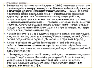 «Железная дорога»
 Эпическая основа «Железной дороги» (1864) позволяет отнести это
произведение к жанру поэмы, хотя объем ее небольшой, и иногда
«Железную дорогу» называют стихотворением. Внимание поэта
привлекла острая социальная тема — строительство железных
дорог, где процветала безжалостная эксплуатация рабочих,
вчерашних крестьян, выгнанных из сел и деревень — «с разных
концов государства великого» — голодом и нуждой. Именно в этой
поэме Н. А. Некрасов создал незабываемый «гимн» в честь «царя-
голода», единственный в своем роде: «В мире есть царь: этот царь
беспощаден, / Голод названье ему.
 / Водит он армии; в море судами / Правит; в артели сгоняет людей,
/ Ходит за плугом, стоит за плечами / Каменотесцев, ткачей. / Он-то
согнал сюда массы народные. / Многие — в страшной борьбе, /
 К жизни воззвав эти дебри бесплодные, / Гроб обрели здесь
себе...». Символом народного горя встает также образ больного
белоруса с заступом, по колено в холодной воде: «Трудно свой хлеб
добывал человек!»
 Эпиграф, предпосланный поэме, сообщает, что железную дорого
между Петербургом и Москвой строил граф П. А. Клейнмихель,
управляющий ведомством путей сообщения при Николае I.
Эпиграф насыщен сарказмом, а вся поэма служит страстным
опровержением эпиграфа.
 