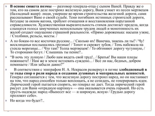  В основе сюжета поэмы — разговор генерала-отца с сыном Ваней. Правду же о
том, кто на самом деле построил железную дорогу, Ваня узнает из песен мертвецов
(балладный жанр): люди, умершие во время строительства железной дороги, сами
рассказывают Ване о своей судьбе. Тени погибших истинных строителей дороги,
бегущие за окном вагона, требуют отмщения и восстановления поруганной
справедливости. Художественная выразительность стихов достигает предела, когда
слышатся голоса замученных непосильным трудом людей и монотонность их
жалоб создает ощущение страшной реальности. «Прямо дороженька: насыпи узкие,
/ Столбики, рельсы, мосты. /
 А по бокам-то все косточки русские... / Сколько их! Ванечка, знаешь ли ты? / Чу!
восклицанья послышались грозные! / Топот и скрежет зубов; / Тень набежала на
стекла морозные... / Что там? Толпа мертвецов! / То обгоняют дорогу чугунную, /
То сторонами бегут. / Слышишь ты пение?..
 “В ночь эту лунную / Любо нам видеть свой труд!.. / Братья! Вы наши плоды
пожинаете! / Нам же в земле истлевать суждено... / Все ли нас, бедных, добром
поминаете / Или забыли давно?”
 В соответствии с эпиграфом Н. А. Некрасов развернул в поэме злободневный в
те годы спор о роли народа в создании духовных и материальных ценностей.
Генерал соглашается с тем, что железную дорогу построил народ, но он настаивает
на том, что народ способен только воплощать, а не созидать, не генерировать идеи.
Лирический герой пытается спорить, но генерал не дает. Тогда лирический герой
рисует для Вани «отрадную картину» — она оказывается очень горькой. Но есть
грусть-надежда: народ «Вынесет все — и широкую, ясную / Грудью дорогу
проложит себе».
 Но когда это будет?..
 