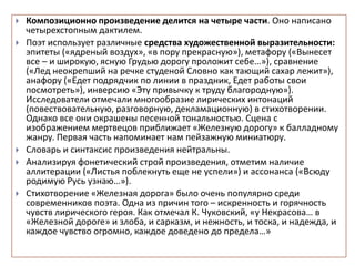  Композиционно произведение делится на четыре части. Оно написано
четырехстопным дактилем.
 Поэт использует различные средства художественной выразительности:
эпитеты («ядреный воздух», «в пору прекрасную»), метафору («Вынесет
все – и широкую, ясную Грудью дорогу проложит себе…»), сравнение
(«Лед неокрепший на речке студеной Словно как тающий сахар лежит»),
анафору («Едет подрядчик по линии в праздник, Едет работы свои
посмотреть»), инверсию «Эту привычку к труду благородную»).
Исследователи отмечали многообразие лирических интонаций
(повествовательную, разговорную, декламационную) в стихотворении.
Однако все они окрашены песенной тональностью. Сцена с
изображением мертвецов приближает «Железную дорогу» к балладному
жанру. Первая часть напоминает нам пейзажную миниатюру.
 Словарь и синтаксис произведения нейтральны.
 Анализируя фонетический строй произведения, отметим наличие
аллитерации («Листья поблекнуть еще не успели») и ассонанса («Всюду
родимую Русь узнаю…»).
 Стихотворение «Железная дорога» было очень популярно среди
современников поэта. Одна из причин того – искренность и горячность
чувств лирического героя. Как отмечал К. Чуковский, «у Некрасова… в
«Железной дороге» и злоба, и сарказм, и нежность, и тоска, и надежда, и
каждое чувство огромно, каждое доведено до предела…»
 