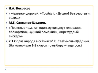  Н.А. Некрасов.
 «Железная дорога», «Тройка», «Душно! Без счастья и
воли...»
 М.Е. Салтыков-Щедрин.
 «Повесть о том, как один мужик двух генералов
прокормил», «Дикий помещик», «Премудрый
пискарь»
 2.1 Образ народа в сказках М.Е. Салтыкова-Щедрина.
(На материале 1-2 сказок по выбору учащегося.)
 