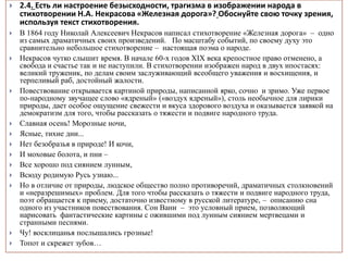  2.4. Есть ли настроение безысходности, трагизма в изображении народа в
стихотворении Н.А. Некрасова «Железная дорога»? Обоснуйте свою точку зрения,
используя текст стихотворения.
 В 1864 году Николай Алексеевич Некрасов написал стихотворение «Железная дорога» – одно
из самых драматичных своих произведений. По масштабу событий, по своему духу это
сравнительно небольшое стихотворение – настоящая поэма о народе.
 Некрасов чутко слышит время. В начале 60-х годов XIX века крепостное право отменено, а
свобода и счастье так и не наступили. В стихотворении изображен народ в двух ипостасях:
великий труженик, по делам своим заслуживающий всеобщего уважения и восхищения, и
терпеливый раб, достойный жалости.
 Повествование открывается картиной природы, написанной ярко, сочно и зримо. Уже первое
по-народному звучащее слово «ядреный» («воздух ядреный»), столь необычное для лирики
природы, дает особое ощущение свежести и вкуса здорового воздуха и оказывается заявкой на
демократизм для того, чтобы рассказать о тяжести и подвиге народного труда.
 Славная осень! Морозные ночи,
 Ясные, тихие дни...
 Нет безобразья в природе! И кочи,
 И моховые болота, и пни –
 Все хорошо под сиянием лунным,
 Всюду родимую Русь узнаю...
 Но в отличие от природы, людское общество полно противоречий, драматичных столкновений
и «неразрешимых» проблем. Для того чтобы рассказать о тяжести и подвиге народного труда,
поэт обращается к приему, достаточно известному в русской литературе, – описанию сна
одного из участников повествования. Сон Вани – это условный прием, позволяющий
нарисовать фантастические картины с ожившими под лунным сиянием мертвецами и
странными песнями.
 Чу! восклицанья послышались грозные!
 Топот и скрежет зубов…
 