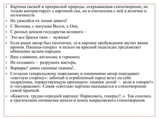  Картина свежей и прекрасной природы, открывающая стихотворение, не
только контрастирует с картиной сна, но и соотнесена с ней в величии и
поэтичности.
 Не ужасайся их пения дикого!
 С Волхова, с матушки Волги, с Оки,
 С разных концов государства великого –
 Это все братья твои – мужики!
 Если ранее автор был патетичен, то в картине пробуждения звучит явная
ирония. Папаша-генерал в пальто на красной подкладке предъявляет
обвинение целым народам.
 Ваш славянин, англосакс и германец
 Не создавать – разрушать мастера,
 Варвары! дикое скопище пьяниц!..
 Согласно генеральскому пожеланию и пониманию автор показывает
«светлую сторону»: забитый и ограбленный народ везет на себе
подрядчика, торжествующую кричащего: «шапки долой – коли я говорю!»
и «поздравляю». Самая «светлая» картина оказывается в стихотворении
самой мрачной.
 «Кажется, трудно отрадней картину/ Нарисовать, генерал?..» Так сошлись
в трагическом оптимизме начало и конец некрасовского стихотворения.
 
