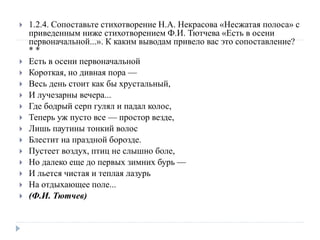  1.2.4. Сопоставьте стихотворение Н.А. Некрасова «Несжатая полоса» с
приведенным ниже стихотворением Ф.И. Тютчева «Есть в осени
первоначальной...». К каким выводам привело вас это сопоставление?
* *
 Есть в осени первоначальной
 Короткая, но дивная пора —
 Весь день стоит как бы хрустальный,
 И лучезарны вечера...
 Где бодрый серп гулял и падал колос,
 Теперь уж пусто все — простор везде,
 Лишь паутины тонкий волос
 Блестит на праздной борозде.
 Пустеет воздух, птиц не слышно боле,
 Но далеко еще до первых зимних бурь —
 И льется чистая и теплая лазурь
 На отдыхающее поле...
 (Ф.И. Тютчев)
 
