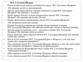 М.Е. Салтыков-Щедрин
1. Какие человеческие пороки осмеиваются в прозе М.Е. Салтыкова-Щедрина?
2. (На примере одного из произведений)
3. Против каких нравственных пороков направлена сатира М.Е. Салтыкова-
Щедрина? (На примере 1–2 сказок)
4. Какие пороки обличает в своих сатирических сказках М.Е. Салтыков-
Щедрин? (На примере одной-двух сказок)
5. Какова нравственная проблематика сказок М.Е. Салтыкова-Щедрина?
6. (На материале одной-двух сказок)
7. Каковы основные сатирические приёмы, использованные в сказках
М.Е. Салтыкова-Щедрина? (На примере одной-двух сказок по Вашему выбору).
8. Что вам кажется смешным, а что – грустным в сказках М.Е. Салтыкова-
Щедрина? (На примере одной из сказок)
9. Каким предстаёт образ народа в сказках М.Е. Салтыкова-Щедрина? (На примере
одной-двух сказок)
10. Кого и за что осмеивает М.Е. Салтыков-Щедрин в «Повести о том, как один
мужик двух генералов прокормил»?
11. Как в названии сказки М.Е. Салтыкова-Щедрина «Повесть о том, как один мужик
двух генералов прокормил» отражается её проблематика?
12. В чём заключается философский смысл сказки М.Е. Салтыкова-Щедрина
«Премудрый пескарь»?
13. Образ народа в сказке М.Е. Салтыкова-Щедрина «Дикий помещик».
14. Смысл финала сказки М.Е. Салтыкова-Щедрина «Дикий помещик».
 