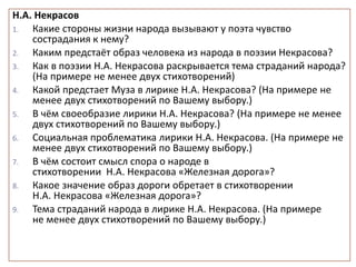 Н.А. Некрасов
1. Какие стороны жизни народа вызывают у поэта чувство
сострадания к нему?
2. Каким предстаёт образ человека из народа в поэзии Некрасова?
3. Как в поэзии Н.А. Некрасова раскрывается тема страданий народа?
(На примере не менее двух стихотворений)
4. Какой предстает Муза в лирике Н.А. Некрасова? (На примере не
менее двух стихотворений по Вашему выбору.)
5. В чём своеобразие лирики Н.А. Некрасова? (На примере не менее
двух стихотворений по Вашему выбору.)
6. Социальная проблематика лирики Н.А. Некрасова. (На примере не
менее двух стихотворений по Вашему выбору.)
7. В чём состоит смысл спора о народе в
стихотворении Н.А. Некрасова «Железная дорога»?
8. Какое значение образ дороги обретает в стихотворении
Н.А. Некрасова «Железная дорога»?
9. Тема страданий народа в лирике Н.А. Некрасова. (На примере
не менее двух стихотворений по Вашему выбору.)
 
