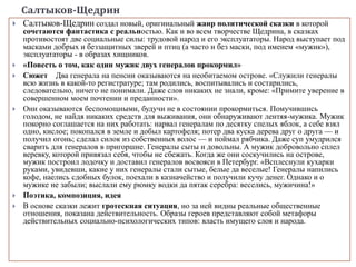 Салтыков-Щедрин
 Салтыков-Щедрин создал новый, оригинальный жанр политической сказки в которой
сочетаются фантастика с реальностью. Как и во всем творчестве Щедрина, в сказках
противостоят две социальные силы: трудовой народ и его эксплуататоры. Народ выступает под
масками добрых и беззащитных зверей и птиц (а часто и без маски, под именем «мужик»),
эксплуататоры - в образах хищников.
 «Повесть о том, как один мужик двух генералов прокормил»
 Сюжет Два генерала на пенсии оказываются на необитаемом острове. «Служили генералы
всю жизнь в какой-то регистратуре; там родились, воспитывались и состарились,
следовательно, ничего не понимали. Даже слов никаких не знали, кроме: «Примите уверение в
совершенном моем почтении и преданности».
 Они оказываются беспомощными, будучи не в состоянии прокормиться. Помучившись
голодом, не найдя никаких средств для выживания, они обнаруживают лентяя-мужика. Мужик
покорно соглашается на них работать: нарвал генералам по десятку спелых яблок, а себе взял
одно, кислое; покопался в земле и добыл картофеля; потер два куска дерева друг о друга — и
получил огонь; сделал силок из собственных волос — и поймал рябчика. Даже суп умудрился
сварить для генералов в пригоршне. Генералы сыты и довольны. А мужик добровольно сплел
веревку, которой привязал себя, чтобы не сбежать. Когда же они соскучились на острове,
мужик построил лодочку и доставил генералов восвояси в Петербург. «Всплеснули кухарки
руками, увидевши, какие у них генералы стали сытые, белые да веселые! Генералы напились
кофе, наелись сдобных булок, поехали в казначейство и получили кучу денег. Однако и о
мужике не забыли; выслали ему рюмку водки да пятак серебра: веселись, мужичина!»
 Поэтика, композиция, идея
 В основе сказки лежит гротескная ситуация, но за ней видны реальные общественные
отношения, показана действительность. Образы героев представляют собой метафоры
действительных социально-психологических типов: власть имущего слоя и народа.
 