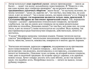 Автор использует язык народной сказки-, начало произведения — «жили да
были» — задает тон всему дальнейшему повествованию. В "Повести о том,
как один мужик двух генералов прокормил" мы встречаем множество
традиционных сказочных оборотов: "жили были", "по щучьему велению, по
моему хотению", "долго ли, коротко ли", "он там был, мед-пиво пил, по усам
текло, в рот не попало", "ни в сказке сказать, ни пером описать" и т.п. Однако в
народных сказках эти выражения являются только лишь присказкой. У
Салтыкова-Щедрина же они имеют иронический смысл. Так, выражение
"сказано - сделано", примененное относительно генералов, заставляет
улыбнуться, так как на самом деле генералы ни на какие решительные
действия не способны. Концовка сказки ("он там был, мед-пиво пил, по усам
текло, в рот не попало") также используется не случайно. Ведь мужику, так
расстаравшемуся ради благополучия генералов, действительно, ничего не
досталось.
 "Сказки" Щедрина написаны эзоповым языком. Однако читателю всегда
удается "расшифровать" писательские иносказания, направленные против глу-
пости, чванства, лености, невежества, покорности и многих других пороков.
 Эпическая интонация, переходя в сарказм, поддерживается на протяжении
всего повествования: «Служили генералы ... всю жизнь в какой-то
регистратуре; там родились, воспитывались и состарились, следовательно,
ничего не понимали». Описание чудес острова, на который попали генералы,
тоже дано в сказочной традиции: на острове «растут деревья, а на деревьях
всякие плоды. Хочет генерал достать хоть одно яблоко, да все так высоко
висят, что надобно лезть. Попробовал полезть — ничего не вышло, только
рубашку изорвал».
 