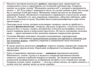  Писатель мастерски использует гротеск, пародируя язык, привычный для
генеральского слуха и характерный для тогдашней публицистики. Генералы
находят на острове «нумер “Московских ведомостей”», который и принимаются
читать: «...Из Тулы пишут: вчерашнего числа, по случаю поимки в реке Упе осетра
был в здешнем клубе фестиваль. Виновника торжества внесли на громадном
деревянном блюде, обложенного огурчиками и державшего в пасти кусок зелени.
Доктор П., бывший в тот день дежурным старшиною, заботливо наблюдал, дабы
все гости получили по куску. Подливка была самая разнообразная и даже почти
прихотливая...»
 Описывая муки голода, которые испытывают генералы, писатель прибегает к
мрачной фантастичности: генералы, обезумев, подрались, «полетели клочья,
раздался визг и оханье; генерал, который был учителем каллиграфии, откусил у
своего товарища орден и немедленно проглотил». Из места «укушения» полилась
кровь — орден оказывается был жизненно важным генеральским органом.
 Салтыков-Щедрин описывает ситуации стилизованные, пародирующие
реальность: описываются идеологические штампы того времени и типичные для
них языковые формы: «Примите уверения в совершенном моем почтении и
преданности».
 В сказке писатель использует гиперболу: ловкость мужика, невежество генералов
чрезвычайно преувеличены. Персонажи изображены Салтыковым-Щедриным
карикатурно.
 Один из важнейших приемов сказки — антитеза (противопоставление).
Никчемность, эгоизм, глупость и жадность генералов противопоставлены
ловкости, смекалке и рабской покорности мужика. Это является отражением
социальной несправедливости, изображение которой и есть главная цель автора.
Генералы столько «денег загребли — того ни в сказке сказать, ни пером описать», а
мужик получил «рюмку водки да пятак серебра».
 