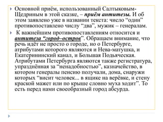  Основной приём, использованный Салтыковым-
Щедриным в этой сказке, – приём антитезы. И об
этом заявлено уже в названии текста: число “один”
противопоставлено числу “два”, мужик – генералам.
 К важнейшим противопоставлениям относится и
антитеза “город–остров”. Обращаем внимание, что
речь идёт не просто о городе, но о Петербурге,
атрибутами которого являются и Нева-матушка, и
Екатерининский канал, и Большая Подьяческая.
Атрибутами Петербурга являются также регистратура,
упразднённая за “ненадобностью”, казначейство, в
котором генералы пенсию получали, дома, снаружи
которых “висит человек... в ящике на верёвке, и стену
краской мажет или по крыше словно муха ходит”. То
есть перед нами своеобразный город абсурда.
 