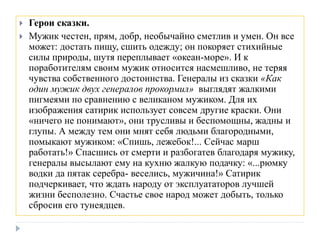  Герои сказки.
 Мужик честен, прям, добр, необычайно сметлив и умен. Он все
может: достать пищу, сшить одежду; он покоряет стихийные
силы природы, шутя переплывает «океан-море». И к
поработителям своим мужик относится насмешливо, не теряя
чувства собственного достоинства. Генералы из сказки «Как
один мужик двух генералов прокормил» выглядят жалкими
пигмеями по сравнению с великаном мужиком. Для их
изображения сатирик использует совсем другие краски. Они
«ничего не понимают», они трусливы и беспомощны, жадны и
глупы. А между тем они мнят себя людьми благородными,
помыкают мужиком: «Спишь, лежебок!... Сейчас марш
работать!» Спасшись от смерти и разбогатев благодаря мужику,
генералы высылают ему на кухню жалкую подачку: «...рюмку
водки да пятак серебра- веселись, мужичина!» Сатирик
подчеркивает, что ждать народу от эксплуататоров лучшей
жизни бесполезно. Счастье свое народ может добыть, только
сбросив его тунеядцев.
 