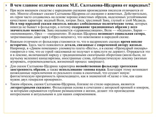  В чем главное отличие сказок М.Е. Салтыкова-Щедрина от народных?
 При всем внешнем сходстве с народными сказками произведения писателя отличаются от
них. Многое сближает сказки Салтыкова-Щедрина со сказками о животных. Действительно,
их герои часто создавались на основе хорошо известных образов, наделенных устойчивыми
качествами характера: жадный Волк, хитрая Лиса, трусливый Заяц, глупый и злой Медведь.
Но в мир народной сказки писатель вводил злободневные политические темы, которых
никогда не бывает в фольклоре, а потому содержание традиционных образов у него
значительно меняется. Заяц оказывается «здравомыслящим», Волк — «бедным», Баран —
«непомнящим», Орел — «меценатом». В сказках Щедрина возникает социальная сатира,
затрагивающая даже царя («Орел-меценат»), что невозможно в народной сказке.
 Важным отличием от фольклора становится то, что в щедринских сказках время вполне
исторично. Здесь часто появляются детали, связанные с современной автору жизнью.
Например, в «Диком помещике» упомянута газета «Весть», а в сказке «Премудрый пискарь»
говорится о том, что ее герой «жалованья не получает и прислуги не держит». Отражается это
и в лексике, включающей наряду с традиционными сказочными оборотами (жили-были, по
щучьему велению) канцеляризмы, иностранные слова, публицистическую лексику (жизнью
жуировать, отрекомендоваться, жизненный процесс завершает).
 Для сказок Салтыкова-Щедрина характерна несвойственная фольклору гротескная
заостренность образов, а также использование эзопова языка. Благодаря этому возникают
неожиданные переключения из реального плана в сказочный, что создает некую
фантастическую призрачность происходящего, как в знаменитой «Сказке о том, как один
мужик двух генералов прокормил».
 Таким образом, сказки Салтыкова-Щедрина, близкие по стилю народным, являются
литературными сказками. Фольклорная основа в сочетании с авторской иронией и юмором,
за которыми скрываются глубокие размышления о жизни, делают эти произведения
интересными и актуальными и для наших современников.
 