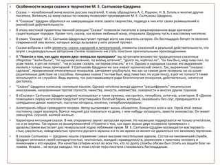  Особенности жанра сказки в творчестве М. Е. Салтыкова-Щедрина
 Сказка — излюбленный жанр многих русских писателей. К нему обращались А. С. Пушкин, Н. В. Гоголь и многие другие
писатели. Взглянуть на жанр сказки по-новому позволяют произведения М. Е. Салтыкова-Щедрина.
 К "Сказкам" Щедрин обратился на завершающем этапе своего творчества, подведя в них итог своих размышлений о
российской действительности.
 В эпоху жестокой правительственной реакции "Сказки" позволяли писателю в завуалированном виде критикует
существующие порядки. Кроме того, сказка, как всеми любимый жанр, открывала Щедрину пусть к массовому читателю.
 В своих "Сказках" М. Е. Салтыков-Щедрн выступает прежде всего как писатель-сатирик. Он беспощадно бичует те явления
современной ему жизни, которые всегда вызывали у него резкий протест.
 Сказки вобрали в себя элементы сказки народной и литературной, элементы сказочной и реальной действительности, что
вкупе с индивидуальным авторским стилем позволило им стать поистине оригинальными произведениями.
 В "Повести о том, как один мужик двух генералов прокормил" мы встречаем множество традиционных сказочных
оборотов: "жили были", "по щучьему велению, по моему хотению", "долго ли, коротко ли", "он там был, мед-пиво пил, по
усам текло, в рот не попало", "ни в сказке сказать, ни пером описать" и т.п. Однако в народных сказках эти выражения
являются только лишь присказкой. У Салтыкова-Щедрина же они имеют иронический смысл. Так, выражение "сказано -
сделано", примененное относительно генералов, заставляет улыбнуться, так как на самом деле генералы ни на какие
решительные действия не способны. Концовка сказки ("он там был, мед-пиво пил, по усам текло, в рот не попало") также
используется не случайно. Ведь мужику, так расстаравшемуся ради благополучия генералов, действительно, ничего не
досталось.
 "Сказки" Щедрина написаны эзоповым языком. Однако читателю всегда удается "расшифровать" писательские
иносказания, направленные против глупости, чванства, лености, невежества, покорности и многих других пороков.
 В «Сказках» Салтыков-Щедрин широко использовал и такие приемы, как гротеск, гипербола, антитеза, аллегория. В «Диком
помещике» перед читателем предстает опустившийся богатый барин, который, оказавшись без слуг, превращается в
совершенно дикое животное, поступки которого, конечно, гиперболизированы.
 Аллегоричен образ премудрого пескаря. Автор высмеивает жизнь обывателя, боящегося всех и вся. Герой этой сказки
постоянно сидит взаперти, боится лишний раз показаться из дому, с кем-нибудь заговорить, завести знакомство. Он живет
замкнутой, скучной, жалкой жизнью.
 Характерна интонация сказок. В них откровенно звучит авторская ирония. Но насмешке подвергаются не только угнетатели,
но и их жертвы. Так мужик из вышеупомянутой «Повести о том, как один мужик двух генералов прокормил» с
удовольствием выстилает дно генеральской лодки лебяжьим пухом. М. Е. Салтыков-Щедрин восхищается мастеровито-
стью, умелостью, находчивостью простого русского мужика и в то же время не может не удивляться его вековому терпению.
 В сказках Салтыкова — Щедрина нашли отражение самые высокие писательские идеалы. Состоя на чиновничьей службе,
Щедрин отличался своей неподкупностью, честностью, жаждой справедливости, уважением к простому человеку и
вниманием к его нуждам. Эти качества сатирик искал во всех тех, кто по долгу службы обязан был стоять на защите благ че-
ловека. Искали... не всегда находил. Но в этом случае перо писателя становилось беспощадным.
 