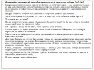  Прочитайте приведенный ниже фрагмент текста и выполните задания 1.1.1-1.1.4.
 Генералы поникли головами. Все, на что бы они ни обратили взоры, — все свидетельствовало
об еде. Собственные их мысли злоумышляли против них, ибо как они ни старались отгонять
представления о бифштексах, но представления эти пробивали себе путь насильственным
образом.
 И вдруг генерала, который был учителем каллиграфии, озарило вдохновение...
 А что, ваше превосходительство, — сказал он радостно, — если бы нам найти мужика?
 То есть как же... мужика?
 Ну, да, простого мужика... какие обыкновенно бывают мужики! Он бы нам сейчас и булок бы
подал, и рябчиков бы наловил, и рыбы!
 Гм... мужика... но где же его взять, этого мужика, когда его нет?
 Как нет мужика — мужик везде есть, стоит только поискать его! Наверное, он где-нибудь
спрятался, от работы отлынивает!
 Мысль эта до того ободрила генералов, что они вскочили как встрепанные и пустились
отыскивать мужика.
 Долго они бродили по острову без всякого успеха, но, наконец, острый запах мякинного хлеба и
кислой овчины навел их на след. Под деревом, брюхом кверху и подложив под голову кулак,
спал громаднейший мужичина и самым нахальным образом уклонялся от работы. Негодованию
генералов предела не было.
 Спишь, лежебок! — накинулись они на него, — небось и ухом не ведешь, что тут два генерала
вторые сутки с голода умирают! сейчас марш работать!
 Встал мужичина: видит, что генералы строгие. Хотел было дать от них стречка, но они так и
закоченели, вцепившись в него.
 И зачал он перед ними действовать.
 