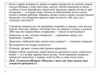  Полез сперва-наперво на дерево и нарвал генералам по десятку самых
спелых яблоков, а себе взял одно, кислое. Потом покопался в земле —
и добыл оттуда картофелю; потом взял два куска дерева, потер их друг
об дружку — и извлек огонь. Потом из собственных волос сделал
силок и поймал рябчика. Наконец, развел огонь и напек столько разной
провизии, что генералам пришло даже на мысль: «Не дать ли и
тунеядцу частичку?»

Смотрели генералы на эти мужицкие старания, и сердца у них весело
играли. Они уже забыли, что вчера чуть не умерли с голоду, а думали:
«Вот как оно хорошо быть генералами — нигде не пропадешь!»
 Довольны ли вы, господа генералы? — спрашивал между тем
мужичина- лежебок.
 Довольны, любезный друг, видим твое усердие! — отвечали генералы.
 Не позволите ли теперь отдохнуть?
 Отдохни, дружок, только свей прежде веревочку.
 Набрал сейчас мужичина дикой конопли, размочил в воде, поколотил,
помял — и к вечеру веревка была готова. Этою веревкою генералы
привязали мужичину к дереву, чтоб не убег, а сами легли спать.
 (М.Е. Салтыков-Щедрин «Повесть о том, как один мужик двух
генералов прокормил»)
 