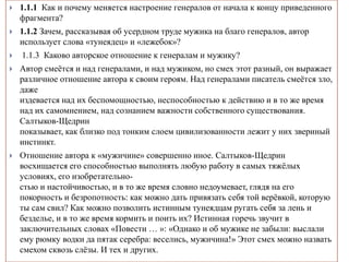  1.1.1 Как и почему меняется настроение генералов от начала к концу приведенного
фрагмента?
 1.1.2 Зачем, рассказывая об усердном труде мужика на благо генералов, автор
использует слова «тунеядец» и «лежебок»?
 1.1.3 Каково авторское отношение к генералам и мужику?
 Автор смеётся и над генералами, и над мужиком, но смех этот разный, он выражает
различное отношение автора к своим героям. Над генералами писатель смеётся зло,
даже
издевается над их беспомощностью, неспособностью к действию и в то же время
над их самомнением, над сознанием важности собственного существования.
Салтыков-Щедрин
показывает, как близко под тонким слоем цивилизованности лежит у них звериный
инстинкт.
 Отношение автора к «мужичине» совершенно иное. Салтыков-Щедрин
восхищается его способностью выполнять любую работу в самых тяжёлых
условиях, его изобретательно-
стью и настойчивостью, и в то же время словно недоумевает, глядя на его
покорность и безропотность: как можно дать привязать себя той верёвкой, которую
ты сам свил? Как можно позволить истинным тунеядцам ругать себя за лень и
безделье, и в то же время кормить и поить их? Истинная горечь звучит в
заключительных словах «Повести … »: «Однако и об мужике не забыли: выслали
ему рюмку водки да пятак серебра: веселись, мужичина!» Этот смех можно назвать
смехом сквозь слёзы. И тех и других.
 