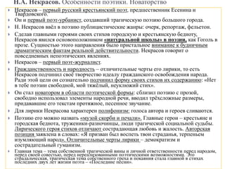 Н.А. Некрасов. Особенности поэтики. Новаторство
 Некрасов – первый русский крестьянский поэт, предшественник Есенина и
Твардовского.
 Он и первый поэт-урбанист, создавший трагическую поэзию большого города.
 Н. Некрасов ввёл в поэзию публицистические жанры: очерк, репортаж, фельетон.
 Сделав главными героями своих стихов городскую и крестьянскую бедноту,
Некрасов явился основоположником «натуральной школы» в поэзии, как Гоголь в
прозе. Сущностью этого направления было пристальное внимание к будничным
драматическим фактам реальной действительности. Некрасов говорит о
повседневных непоэтических явлениях.
 Некрасов – первый поэт-журналист.
 Гражданственность и народность – отличительные черты его лирики, то есть
Некрасов подчинил своё творчество идеалу гражданского освобождения народа.
Ради этой цели он сознательно подчинил форму своих стихов их содержанию: «Нет
в тебе поэзии свободной, мой тяжёлый, неуклюжий стих».
 Он стал новатором в области поэтической формы: сблизил поэзию с прозой,
свободно использовал элементы народной речи, вводил трёхсложные размеры,
придававшие его текстам протяжное, песенное звучание.
 Для лирики Некрасова характерен полифонизм: голоса автора и героев сливаются.
 Поэзию его можно назвать «музой скорби и печали». Главные герои – крестьяне и
городская беднота, труженики-разночинцы, люди трагической социальной судьбы.
Лирического героя стихов отличают сострадающая любовь и жалость. Авторская
позиция заявлена в словах: «Я призван был воспеть твои страданья, терпеньем
изумляющий народ». Отличительные черты лирики – демократизм и
сострадательный гуманизм.
 Главная тема – тема собственной трагической вины и личной ответственности перед народом,
перед своей совестью, перед нереализованными поэтическими возможностями. Это
страдальческая, трагическая тема собственного греха и покаяния стала главной в стихах
последних двух лет жизни поэта – «Последние песни».
 
