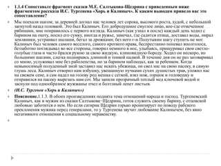  1.1.4 Сопоставьте фрагмент сказки М.Е. Салтыкова-Щедрина с приведенным ниже
фрагментом рассказа И.С. Тургенева «Хорь и Калиныч». К каким выводам привело вас это
сопоставление?
 Мы поехали шагом; за деревней догнал нас человек лет сорока, высокого роста, худой, с небольшой
загнутой назад головкой. Это был Калиныч. Его добродушное смуглое лицо, кое-где отмеченное
рябинами, мне понравилось с первого взгляда. Калиныч (как узнал я после) каждый день ходил с
барином на охоту, носил его сумку, иногда и ружье, замечал, где садится птица, доставал воды, нирал
земляники, устраивал шалаши, бегал за дрожками; без него г-н Полутыкин шагу ступить не мог.
Калиныч был человек самого веселого, самого кроткого нрава, беспрестанно попевал вполголоса,
беззаботно поглядывал во все стороны, говорил немного в нос, улыбаясь, прищуривал свои светло-
голубые глаза и часто брался рукою за свою жидкую, клиновидную бороду. Ходил он нескоро, но
большими шагами, слегка подпираясь длинной и тонкой палкой. В течение дня он не раз заговаривал
со мною, услуживал мне без раболепства, но за барином наблюдал, как за ребенком. Когда
невыносимый полуденный зной заставил нас искать убежища, он свел нас на свою пасеку, в самую
глушь леса. Калиныч отворил нам избушку, увешанную пучками сухих душистых трав, уложил нас
на свежем сене, а сам надел на голову род мешка с сеткой, взял нож, горшок и головешку и
отправился на пасеку вырезать нам сот. Мы запили прозрачный теплый мед ключевой водой и
заснули под однообразное жужжанье пчел и болтлиый лепет листьев.
 (И.С. Тургенев «Хорь и Калиныч»)
 Пояснение.1.1.3. В обоих произведениях поднята тема отношений народа и господ. Тургеневский
Калиныч, как и мужик из сказки Салтыкова−Щедрина, готов служить своему барину, с отцовской
любовью заботится о нем. Но если сатирик Щедрин горько иронизирует по поводу рабского
преклонения мужика перед генералами, то у Тургенева звучит любование Калинычем, без явно
негативного отношения к социальному неравенству.

 