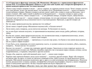  1.1.4 Сопоставьте фрагмент комедии Д.И. Фонвизина «Недоросль» с приведенным фрагментом
сказки М.Е. Салтыкова-Щедрина «Повесть о том, как один мужик двух генералов прокормил». К
каким выводам привело вас это сопоставление?
 Пошел один генерал направо и видит — растут деревья, на деревьях всякие плоды. Хочет генерал достать
хоть одно яблоко, да все так высоко висят, что надобно лезть. Попробовал полезть — ничего не вышло,
только рубашку изорвал. Пришел генерал к ручью, видит: рыба там, словно в садке на Фонтанке, так и
кишит, и кишит. «Вот кабы этакой-то рыбки да на Подьяческую!» — подумал генерал и даже в лице
изменился от аппетита. Зашел генерал в лес — а там рябчики свищут, тетерева токуют, зайцы бегают.
 Господи! еды-то! еды-то! — сказал генерал, почувствовав, что его уже начинает тошнить. Делать нечего,
пришлось возвращаться на условленное место с пустыми руками. Приходит, а другой генерал уж
дожидается.
 Ну что, ваше превосходительство, промыслил что-нибудь?
 Да вот нашел старый нумер «Московских ведомостей», и больше ничего!
 Легли опять спать генералы, да не спится им натощак. То беспокоит их мысль,
 кто за них будет пенсию получать, то припоминаются виденные днем плоды, рыбы, рябчики, тетерева,
зайцы.
 Кто бы мог думать, ваше превосходительство, что человеческая пища, в первоначальном виде, летает,
плавает и на деревьях растет? — сказал один генерал.
 Да, — отвечал другой генерал, — признаться, и я до сих пор думал, что булки в том самом виде родятся,
как их утром к кофею подают!
 Стало быть, если, например, кто хочет куропатку съесть, то должен сначала ее изловить, убить, ощипать,
изжарить... Только как все это сделать?
 Как все это сделать? — словно эхо, повторил другой генерал. Замолчали и стали стараться заснуть; но
голод решительно отгонял сон. Рябчики, индейки, поросята так и мелькали перед глазами, сочные, слегка
подрумяненные, с огурцами, пикулями и другим салатом.
 Теперь я бы, кажется, свой собственный сапог съел! — сказал один генерал.
 Хороши тоже перчатки бывают, когда долго ношены! — вздохнул другой генерал. Вдруг оба генерала
взглянули друг на друга: в глазах их светился зловещий огонь, зубы стучали, из груди вылетало глухое
рычание. Они начали медленно подползать друг к другу и в одно мгновение ока остервенились. Полетели
клочья, раздался визг и оханье; генерал, который был учителем каллиграфии, откусил у своего товарища
орден и немедленно проглотил. Но вид текущей крови как будто образумил их.
 (М.Е. Салтыков-Щедрин «Повесть о том, как один мужик двух генералов прокормил»)
 