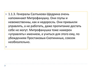  1.1.3. Генералы Салтыкова-Щедрина очень
напоминают Митрофанушку. Они глупы и
невежественны, как и недоросль. Они привыкли
управлять, а не работать, даже пропитание достать
себе не могут. Митрофанушка тоже намерен
«управлять» имением, а учиться для этого ему, по
убеждениям Простаковых-Скотининых, совсем
необязательно.

 