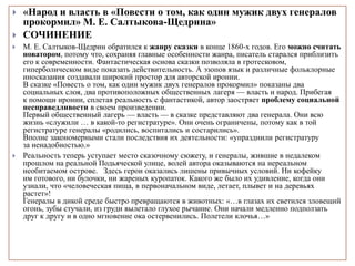  «Народ и власть в «Повести о том, как один мужик двух генералов
прокормил» М. Е. Салтыкова-Щедрина»
 СОЧИНЕНИЕ
 М. Е. Салтыков-Щедрин обратился к жанру сказки в конце 1860-х годов. Его можно считать
новатором, потому что, сохраняя главные особенности жанра, писатель старался приблизить
его к современности. Фантастическая основа сказки позволяла в гротесковом,
гиперболическом виде показать действительность. А эзопов язык и различные фольклорные
иносказания создавали широкий простор для авторской иронии.
В сказке «Повесть о том, как один мужик двух генералов прокормил» показаны два
социальных слоя, два противоположных общественных лагеря — власть и народ. Прибегая
к помощи иронии, сплетая реальность с фантастикой, автор заостряет проблему социальной
несправедливости в своем произведении.
Первый общественный лагерь — власть — в сказке представляют два генерала. Они всю
жизнь «служили … в какой-то регистратуре». Они очень ограничены, потому как в той
регистратуре генералы «родились, воспитались и состарились».
Вполне закономерными стали последствия их деятельности: «упразднили регистратуру
за ненадобностью.»
 Реальность теперь уступает место сказочному сюжету, и генералы, жившие в недалеком
прошлом на реальной Подьяческой улице, волей автора оказываются на нереальном
необитаемом острове. Здесь герои оказались лишены привычных условий. Ни кофейку
им готового, ни булочки, ни жареных куропаток. Какого же было их удивление, когда они
узнали, что «человеческая пища, в первоначальном виде, летает, плывет и на деревьях
растет»!
Генералы в дикой среде быстро превращаются в животных: «…в глазах их светился зловещий
огонь, зубы стучали, из груди вылетало глухое рычание. Они начали медленно подползать
друг к другу и в одно мгновение ока остервенились. Полетели клочья…»
 