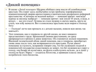 «Дикий помещик»
 В сказке «Дикий помещик» Щедрин обобщил свои мысли об освобождении
крестьян. Он ставит здесь необычайно остро проблему пореформенных
взаимоотношений дворян-крепостников и окончательно разоренного реформой
крестьянства: «Скотинка на водопой выйдет — помещик кричит: моя вода!
курица за околицу выбредет — помещик кричит: моя земля! И земля, и вода, и
воздух — все его стало! Лучины не стало мужику в светец зажечь, прута не
стало, чем избу вымести. Вот и взмолились крестьяне всем миром к господу
богу:
 — Господи! легче нам пропасть и с детьми малыми, нежели всю жизнь так
маяться!»
 Этот помещик, как и генералы из другой сказки, не имел никакого
представления о труде. Брошенный своими крестьянами, он сразу
превращается в грязное и дикое животное. Он становится лесным хищником.
Внешний человеческий облик дикий помещик, как и генералы, приобретает
снова лишь после того, как возвращаются его крестьяне. Ругая дикого
помещика за глупость, исправник говорит ему, что без мужицких податей и
повинностей государство существовать не может, что без мужиков все умрут с
голоду, «на базаре ни куска мяса, ни фунта хлеба купить нельзя», да и денег у
господ не будет. Народ — создатель богатства, а правящие классы лишь
потребители этого богатства.
 