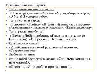 Основные мотивы лирики
 Тема назначения поэта и поэзии:
 «Поэт и гражданин», «Элегия», «Муза», «Умру я скоро»,
«О Муза! Я у двери гроба».
 Тема Родины и народа:
 «В дороге», «Тройка», «Вчерашний день, часу в шестом»,
«Размышления у парадного подъезда», «Железная дорога».
 Тема гражданина-борца:
 «Памяти Добролюбова», «Памяти приятеля» (о
Белинском), «Пророк» ( о Чернышевском).
 Сатирические стихи:
 «Колыбельная песня», «Нравственный человек»,
«Современная ода».
 Любовная лирика:
 «Мы с тобой бестолковые люди», «О письма женщины,
нам милой!»,
 «Прости», «Я не люблю иронии твоей».
 