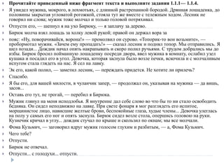  Прочитайте приведенный ниже фрагмент текста и выполните задания 1.1.1— 1.1.4.
 Я увидел мужика, мокрого, в лохмотьях, с длинной растрепанной бородой. Дрянная лошаденка, до
половины закрытая угловатой рогожкой, стояла тут же вместе с тележным ходом. Лесник не
говорил ни слова; мужик тоже молчал и только головой потряхивал.
 Отпусти его, — шепнул я на ухо Бирюку, — я заплачу за дерево.
 Бирюк молча взял лошадь за холку левой рукой; правой он держал вора за
 пояс: «Ну, поворачивайся, ворона!» — промолвил он сурово. «Топорик-то вон возьмите», —
пробормотал мужик. «Зачем ему пропадать!» — сказал лесник и поднял топор. Мы отправились. Я
шел позади... Дождик начал опять накрапывать и скоро полил ручьями. С трудом добрались мы до
избы. Бирюк бросил пойманную лошаденку посреди двора, ввел мужика в комнату, ослабил узел
кушака и посадил его в угол. Девочка, которая заснула было возле печки, вскочила и с молчаливым
испугом стала глядеть на нас. Я сел на лавку.
 Эк его, какой полил, — заметил лесник, — переждать придется. Не хотите ли прилечь?
 Спасибо.
 Я бы его, для вашей милости, в чуланчик запер, — продолжал он, указывая на мужика — да вишь,
засов...
 Оставь его тут, не трогай, — перебил я Бирюка.
 Мужик глянул на меня исподлобья. Я внутренне дал себе слово во что бы то ни стало освободить
бедняка. Он сидел неподвижно на лавке. При свете фонаря я мог разглядеть его испитое,
морщинистое лицо, нависшие желтые брови, беспокойные глаза, худые члены... Девочка улеглась
на полу у самых его ног и опять заснула. Бирюк сидел возле стола, опершись головою на руки.
Кузнечик кричал в углу... дождик стучал по крыше и скользил по окнам; мы все молчали.
 Фома Кузьмич, — заговорил вдруг мужик голосом глухим и разбитым, — а, Фома Кузьмич.
 Чего тебе?
 Отпусти.
 Бирюк не отвечал.
 Отпусти... с голодухи... отпусти.
 