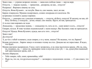 Знаю я вас, — угрюмо возразил лесник, — ваша вся слобода такая — вор на воре.
Отпусти, — твердил мужик, — приказчик... разорены, во как... отпусти!
Разорены!.. Воровать никому не след.
Отпусти, Фома Кузьмич... не погуби. Ваш-то, сам знаешь, заест, во как.
Бирюк отвернулся. Мужика подергивало, словно лихорадка его колотила. Он
встряхивал головой и дышал неровно.
Отпусти, — повторил он с унылым отчаяньем, — отпусти, ей-Богу, отпусти! Я заплачу, во как, ей-
Богу. Ей-Богу, с голодухи... детки, пищат, сам знаешь. Круто, во как, приходится.
А ты все-таки воровать не ходи.
Лошаденку, — продолжал мужик, — лошаденку-то, хоть ее-то... один живот и есть... отпусти!
Говорят, нельзя. Я тоже человек подневольный: с меня взыщут. Вас баловать тоже не приходится.
Отпусти! Нужда, Фома Кузьмич, нужда, как есть того... отпусти!
Знаю я вас!
Да отпусти!
Э, да что с тобой толковать; сиди смирно, а то у меня, знаешь? Не видишь, что ли, барина?
Бедняк потупился... Бирюк зевнул и положил голову на стол. Дождик все не переставал. Я ждал,
что будет.
Мужик внезапно выпрямился. Глаза у него загорелись, и на лице выступила краска. «Ну на, ешь,
на, подавись, на, — начал он, прищурив глаза и опустив углы губ, — на, душегубец окаянный:
пей христианскую кровь, пей...»
Лесник обернулся.
 Тебе говорю, тебе, азиат, кровопийца, тебе!
 Пьян ты, что ли, что ругаться вздумал? — заговорил с изумлением лесник. — С ума сошел, что
ли?
 