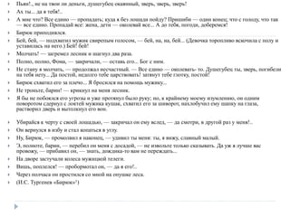  Пьян!., не на твои ли деньги, душегубец окаянный, зверь, зверь, зверь!
 Ах ты... да я тебя!..
 А мне что? Все едино — пропадать; куда я без лошади пойду? Пришиби — один конец; что с голоду, что так
— все едино. Пропадай все: жена, дети — околевай все... А до тебя, погоди, доберемся!
 Бирюк приподнялся.
 Бей, бей, — подхватил мужик свирепым голосом, — бей, на, на, бей... (Девочка торопливо вскочила с полу и
уставилась на него.) Бей! бей!
 Молчать! — загремел лесник и шагнул два раза.
 Полно, полно, Фома, — закричали, — оставь его... Бог с ним.
 Не стану я молчать, — продолжал несчастный. — Все едино — околевать- то. Душегубец ты, зверь, погибели
на тебя нету... Да постой, недолго тебе царствовать! затянут тебе глотку, постой!
 Бирюк схватил его за плечо... Я бросился на помощь мужику...
 Не троньте, барин! — крикнул на меня лесник.
 Я бы не побоялся его угрозы и уже протянул было руку; но, к крайнему моему изумлению, он одним
поворотом сдернул с локтей мужика кушак, схватил его за шиворот, нахлобучил ему шапку на глаза,
растворил дверь и вытолкнул его вон.
 Убирайся к черту с своей лошадью, — закричал он ему вслед, — да смотри, в другой раз у меня!..
 Он вернулся в избу и стал копаться в углу.
 Ну, Бирюк, — промолвил я наконец, — удивил ты меня: ты, я вижу, славный малый.
 Э, полноте, барин, — перебил он меня с досадой, — не извольте только сказывать. Да уж я лучше вас
провожу, — прибавил он, — знать, дождика-то вам не переждать...
 На дворе застучали колеса мужицкой телеги.
 Вишь, поплелся! — пробормотал он, — да я его!..
 Через полчаса он простился со мной на опушке леса.
 (И.С. Тургенев «Бирюк»1)
 
