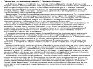  Смешны или грустны финалы сказок М.Е. Салтыкова-Щедрина?
 М. Е. Салтыков-Щедрин, чтобы донести свои мысли до читателя, обращается к сатире. Писатель иногда
говорит о животных, за которыми видятся люди, представители разных социальных групп России того времени. В
иных случаях Салтыков-Щедрин говорит о людях, рисуя собирательные образы — генералы, помещики,
крестьяне. Салтыков-Щедрин с горечью констатирует, что всех испытаний оказывается недостаточно, чтобы
пробудить человека к борьбе. Иногда он с присущим ему сарказмом обличает представителей правящих
классов, ничтожных и деградировавших духовно.
Финалы сказок Салтыкова-Щедрина бывают совершенно неожиданными для читателя. Достаточно вспомнить
сказку «Дикий помещик». Нельзя не процитировать заключительные строки: «Что же сделалось, однако, с
помещиком? — спросят меня читатели. На это я могу сказать, что хотя и с большим трудом, но и его изловили.
Изловивши, сейчас же высморкали, вымыли и обстригли ногти. Затем капитан-исправник сделал ему
надлежащее внушение, отобрал газету «Весть» и, поручив его надзору Сеньки, уехал.
Он жив и доныне. Раскладывает гранпасьянс, тоскует по прежней своей жизни в лесах, умывается лишь по
принуждению и по временам мычит». В финале сказки показана полнейшая деградация представителя
дворянского сословия. Ничего смешного, безусловно, тут нет. Вернее, читатель мог бы посмеяться над
незадачливым помещиком. Но, к сожалению, приходится признать, что этот полностью деградировавший
помещик всё равно остаётся хозяином жизни. И окружающие всё также обеспечивают ему комфорт и
благополучие, хотя он этого явно не заслуживает.
То же самое можно сказать и о других сказках Салтыкова-Щедрина. Все финалы заставляют задуматься о
несправедливости жизни. В «Сказке о том, как один мужик двух генералов прокормил» трудолюбивый и
находчивый мужик не только спасает двух совершенно бесполезных и убогих генералов от неминуемой смерти,
но и помогает им возвратиться домой. И что получает он в благодарность за это?
Салтыков-Щедрин следует традициям баснописца Крылова. Он нередко скрывает истинное лицо своих
персонажей за причудливыми масками животных. Но, тем не менее, он не забывает «воздать каждому по
заслугам».
Каждая сказка заставляет задуматься не только об устройстве человеческого общества, но и о смысле жизни. В
чём смысл жизни генералов, волею судьбы оказавшихся на необитаемом острове? Обществу от них нет никакой
пользы. В чём смысл жизни «дикого помещика»? Все эти вопросы очень сложны и крайне серьезны. Салтыков-
Щедрин не оставляет без внимания простого обывателя. Например, сказка «Премудрый пескарь» о том, как
можно жить, будучи напуганным всем и вся вокруг. Эта сказка является пародией на умеренный либерализм.
Финал сказки заставляет задуматься о смысле жизни, о назначении человека на земле.
Ирония автора безжалостна к психологии раба. Салтыков-Щедрин бывает гневным, безжалостным к любым
порокам человеческого общества. Все финалы сказок могут вызвать у читателя саркастическую усмешку, но
вместе с тем смешными в прямом смысле этого слова назвать их невозможно. Это своего рода философские
трактаты, где общечеловеческие ценности тесно переплетены с особенностями устройства политической
системы России. Финалы сказок Салтыкова-Щедрина вызывают неоднозначную оценку у читателя, и в этом
особая заслуга писателя, дающего пищу для размышления всем, кто так или иначе соприкоснулся с его
творчеством.
 