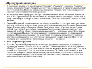 «Премудрый пискарь»
 В славянских языках есть два написания: “пискарь” и “пескарь”. Написание “пискарь”
связано со словами “писк”, “пищать”, потому что пескарь, если его схватить рукой, издаёт
своеобразный звук. Писатель использовал написание “пискарь” для усиления иронично-
уничижительной характеристики персонажа.
 Аллегоричен образ премудрого пескаря. Автор высмеивает жизнь обывателя, боящегося
всех и вся. Герой этой сказки постоянно сидит взаперти, боится лишний раз показаться из
дому, с кем-нибудь заговорить, завести знакомство. Он живет замкнутой, скучной, жалкой
жизнью.
 Сказка «Премудрый пискарь» рисует «остолопа, который не ест, не пьет, никого не видит,
ни с кем хлеба-соли не водит, а все только распостылую свою жизнь бережет». Беспощадно
бичует Щедрин такого обывателя. «Какие были у него радости? кого он утешил? кому
добрый совет подал? кому доброе слово сказал? кого приютил, обогрел, защитил? кто
слышал об нем? кто об его существовании вспомнит?» — вопрошает автор. Но не только
это подчеркивает Щедрин. Сатирик заставляет читателя задуматься о его гражданской
позиции. «Неправильно полагают те, кои думают, что лишь те пискари могут считаться
достойными гражданами, кои, обезумев от страха, сидят в норах и дрожат. Нет, это не
граждане, а по меньшей мере бесполезные пискари», — пишет он.
 Фольклорные выражения.
 В сказке Салтыков-Щедрин широко использует выражения, похожие на пословицы и
поговорки (“куда ни обернётся — везде ему мат”, “жизнь прожить — не то, что мутовку
облизать”, “лучше не есть, не пить, нежели с сытым желудком жизни лишиться”, “гоголем
по всей реке проплыву”, “как таких идолов вода терпит”). Особо подчёркивалось, что
сатирик не пародирует фольклорные выражения и современную ему живую, народную
речь, а приспосабливает их для решения собственных художественных задач, что стало
характерной приметой авторского стиля.
 