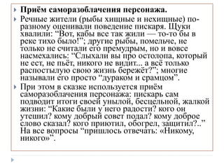  Приём саморазоблачения персонажа.
 Речные жители (рыбы хищные и нехищные) по-
разному оценивали поведение пискаря. Щуки
хвалили: “Вот, кабы все так жили — то-то бы в
реке тихо было!”; другие рыбы, помельче, не
только не считали его премудрым, но и вовсе
насмехались: “Слыхали вы про остолопа, который
не ест, не пьёт, никого не видит... а всё только
распостылую свою жизнь бережёт?”; многие
называли его просто “дураком и срамцом”.
 При этом в сказке используется приём
саморазоблачения персонажа: пискарь сам
подводит итоги своей унылой, бесцельной, жалкой
жизни: “Какие были у него радости? кого он
утешил? кому добрый совет подал? кому доброе
слово сказал? кого приютил, обогрел, защитил?..”
На все вопросы “пришлось отвечать: «Никому,
никого»”.
 