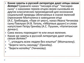  Какие заветы в русской литературе дают отцы своим
детям? Сравните наказ “пискаря-отца” “пискарю-
сыну” с наказами героев-отцов своим сыновьям из
других классических произведений для осознания
социальной природы обличаемых в сказке явлений
(признание Молчалина о завещании отца
(А.С. Грибоедов, «Горе от ума»), наказ Ивана Чичикова
сыну Павлуше (Н.В. Гоголь, «Мёртвые души») и слова
напутствия Петру Гринёву (А.С. Пушкин, «Капитанская
дочка»).
 Сама жизнь порождает те или иные явления.
 Какие же заветы в русской литературе дают отцы
своим детям?
 “…угождать всем людям без изъятья” (Молчалину).
 “Береги честь смолоду” (Гринёву).
 “Береги копейку” (Чичикову).

 