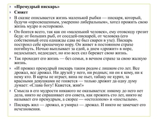  «Премудрый пискарь»
 Сюжет
 В сказке описывается жизнь маленькой рыбки — пискаря, который,
будучи «просвещенным, умеренно либеральным», хотел прожить свою
жизнь мудро и осторожно.
 Он боится всего, так как он «маленький человек», ему отовсюду грозит
беда: от больших рыб, от соседей-пискарей, от человека (его
собственный отец однажды едва не был сварен в ухе). Пискарь
построил себе крошечную нору. Он живет в постоянном страхе
погибнуть. Ночью выплывает за едой, а днем «дрожит» в норе,
недосыпает, недоедает, но изо всех сил бережет свою жизнь.
 Так проходит его жизнь — без семьи, в вечном страхе за свою жалкую
жизнь.
 «И прожил премудрый пискарь таким родом с лишком сто лет. Все
дрожал, все дрожал. Ни друзей у него, ни родных; ни он к кому, ни к
нему кто. В карты не играет, вина не пьет, табаку не курит, за
красными девушками не гоняется — только дрожит да одну думу
думает: «Слава богу! Кажется, жив!»
 Смысла в его мудрости никакого не оказывается: никому до него нет
дела, никто не спрашивает его совета, как прожить сто лет, никто не
называет его премудрым, а скорее — «остолопом» и «постылым».
 Пискарь жил — дрожал, и умирал — дрожал. И никто не замечает его
исчезновения.
 