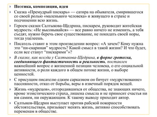  Поэтика, композиция, идея
 Сказка «Премудрый пискарь» — сатира на обывателя, смирившегося
со своей ролью «маленького человека» и живущего в страхе и
подчинении всю жизнь.
 Героем сказки Салтыкова-Щедрина, пискарем, руководит житейская
мудрость: «Не высовывайся» — все равно ничего не изменить, а тебя
съедят, нужно беречь свое существование, не покидать своей норы,
тогда уцелеешь.
 Писатель ставит в этом произведении вопрос: «А зачем? Кому нужна
это “пи-скариная” мудрость? Какой смысл в такой жизни? И что будет,
если все станут “пискарями”»?
 В сказке, как всегда у Салтыкова-Щедрина, в форме гротеска,
соединяющего фантастичность и реальность, поставлен
важнейший вопрос о жизненной позиции человека, о его социальной
активности, о роли каждого в общем потоке жизни, о выборе
ценностей.
 С присущим писателю едким сарказмом он бичует «мудрствование»
пассивности, отказ от борьбы, веры в извечный порядок вещей.
 Жизнь «мудрецов», отгородившихся от общества, не знающих ничего,
кроме эгоистического страха, лишена смысла и не приносит счастья ни
им самим, ни окружающим. К такому выводу приходит автор.
 Салтыков-Щедрин выступает против рабской покорности
обстоятельствам, призывает менять жизнь, активно способствовать
переменам в обществе.
 