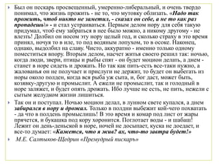  Был он пескарь просвещенный, умеренно-либеральный, и очень твердо
понимал, что жизнь прожить - не то, что мутовку облизать. «Надо так
прожить, чтоб никто не заметил, - сказал он себе, а не то как раз
пропадешь» - и стал устраиваться. Первым делом нору для себя такую
придумал, чтоб ему забраться в нее было можно, а никому другому - не
влезть! Долбил он носом эту нору целый год, и сколько страху в это время
принял, ночуя то в иле, то под водяным лопухом, то в осоке. Наконец,
однако, выдолбил на славу. Чисто, аккуратно - именно только одному
поместиться впору. Вторым делом, насчет житья своего решил так: ночью,
когда люди, звери, птицы и рыбы спят - он будет моцион делать, а днем -
станет в норе сидеть и дрожать. Но так как пить-есть все-таки нужно, а
жалованья он не получает и прислуги не держит, то будет он выбегать из
норы около полден, когда вся рыба уж сыта, и, бог даст, может быть,
козявку-другую и промыслит. А ежели не промыслит, так и голодный в
норе заляжет, и будет опять дрожать. Ибо лучше не есть, не пить, нежели с
сытым желудком жизни лишиться.
 Так он и поступал. Ночью моцион делал, в лунном свете купался, а днем
забирался в нору и дрожал. Только в полдни выбежит кой-чего похватать
- да что в полдень промыслишь! В это время и комар под лист от жары
прячется, и букашка под кору хоронится. Поглотает воды - и шабаш!
Лежит он день-деньской в норе, ночей не досыпает, куска не доедает, и
все-то думает: «Кажется, что я жив? ах, что-то завтра будет!»
 М.Е. Салтыков-Щедрин «Премудрый пискаръ»
 