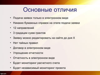 Основные отличия
• Подача заявок только в электронном виде
• Никаких бумажных справок на этапе подачи заявки
• 12 направлений
• 3 градации сумм грантов
• Заявку можно редактировать на сайте до дня Х
• Нет тайных правил
• Договор в электронном виде
• Упрощение отчетности
• Отчетность в электронном виде
• Будет мониторинг расчетного счета
• Будет независимый мониторинг проекта
 
