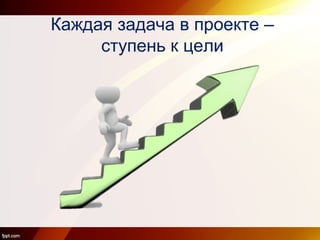 Каждая задача в проекте –
ступень к цели
 