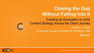 @aames • #intelcontent
Closing the Gap
Without Falling Into It
Creating an Ecosystem to Unify
Content Strategy Across the Client Journey
Andrea L. Ames
Enterprise Content Experience Strategist, IBM
@aames
@aames • #intelcontent • © 2017 IBM
 