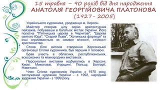 15 травня – 90 років від дня народження
АНАТОЛІЯ ГЕОРГІЙОВИЧА ПЛАТОНОВА
(1927- 2005)
Українського художника, уродженця м. Херсон.
Майстер створив цілу серію архітектурних
пейзажів, побувавши в багатьох містах України. Його
полотна "П'ятницька церква в Чернігові", "Церква
святого Юра", "Старий Львів", "Хотинська фортеця" та
інші сприймаються як символ вічності, стійкості
християнства.
Стояв біля витоків створення Херсонської
організації Спілки художників, був першим її головою.
Брав участь в обласних, республіканських,
всесоюзних та міжнародних виставках.
Персональні виставки відбувались в Херсоні,
Києві, Миколаєві, Угорщині, Польщі, Болгарії,
Німеччині.
Член Спілки художників України з 1970 року,
заслужений художник України - з 1992, народний
художник України - з 1999 року.
 