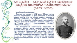 15 травня – 160 років від дня народження
АНДРІЯ ЯКОВИЧА ЧАЙКОВСЬКОГО
(1857-1935)
Український письменник.
Друкуватися почав з 1892 року. Образи життя
знайшли відтворення в його спогадах «Спомини
зперед десяти літ» та «Чорні рядки», виданих у
збірнику оповідань «Із судової зали», «Образ
гонору», «Хто винен?», «Краще смерть, ніж неволя»,
«Не для всіх весна зеленіє» і повістях «Олюнька»,
«В чужім гнізді», «Бразілійський гаразд»,
«Малолітній» та інші.
На пробудження національної свідомості й
виховання молоді мала значний вплив проза
Чайковського в романтичному стилі про Козаччину:
«За сестрою», «Віддячився», «Козацька помста»,
«На уходах», «Олексій Корнієнко», «До слави»,
«Полковник Михайло Кричевський», «Перед зривом»
та ін. У цих творах Чайковський ідеалізував
Запоріжжя і звинувачував Москву за кривди, завдані
Україні.
 