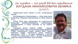 26 травня – 60 років від дня народження
БОГДАНА МИХАЙЛОВИЧА БЕНЮКА
(1957)
Український актор театру та кіно, антрепренер,
політик.
Вів розважальні телепрограми — «Шоу самотнього
холостяка» (Перший національний) та «Біла ворона»
(1+1).
Влітку 2016 року приєднався до патріотичного
флешмобу #яЛюблюСвоюКраїну, опублікувавши
відеозвернення, в якому розповів за що любить
Україну.
Народний артист України (1996), лауреат
Державної премії України імені Олександра Довженка
(1998), Національної премії України імені Тараса
Шевченка (2008), театральної премії «Київська
пектораль»: 1994 — за роль Юркевича у виставі
«Талан» М. Старицького, 2001 — за роль Собакевича
у виставі «Брате Чичиков» за М. Гоголем.
 