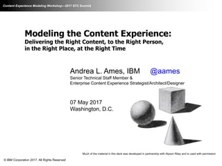 Content Experience Modeling Workshop—2017 STC Summit
Modeling the Content Experience:
Delivering the Right Content, to the Right Person,
in the Right Place, at the Right Time
Andrea L. Ames, IBM @aames
Senior Technical Staff Member &
Enterprise Content Experience Strategist/Architect/Designer
07 May 2017
Washington, D.C.
Much of the material in this deck was developed in partnership with Alyson Riley and is used with permission
© IBM Corporation 2017. All Rights Reserved
 