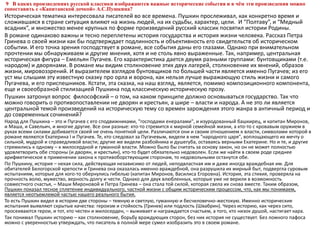 9 В каких произведениях русской классики изображаются важные исторические события и в чём эти произведения можно
сопоставить с «Капитанской дочкой» А.С.Пушкина?
Историческая тематика интересовала писателей во все времена. Пушкин прослеживал, как конкретно время и
сложившаяся в стране ситуация влияют на жизнь людей, на их судьбы, характер, цели. И “Полтаву”, и “Медный
всадник”, и множество менее крупных по форме произведений русский классик посвятил истории Родины.
В романе одинаково важны и тесно переплетены история государства и история жизни человека. Рассказ Петра
Гринева о своей жизни как бы подтверждает подлинность и объективность его свидетельств об историческом
событии. И его точка зрения господствует в романе, все события даны его глазами. Однако при внимательном
прочтении мы обнаруживаем и другие мнения, хотя и не столь явно выраженные. Так, например, центральная
историческая фигура – Емельян Пугачев. Его характеристика дается двумя разными группами: бунтовщиками (т.е.
народом) и дворянами. В романе мы видим столкновение этих двух лагерей, столкновение их мнений, образов
жизни, мировоззрений. И выразителем взглядов бунтовщиков по большей части является именно Пугачев; из его
уст мы слышим эту известную сказку про орла и ворона, как нельзя лучше выражающую стиль жизни и самого
Пугачева, и его приспешников. Кстати, эта сказка, на наш взгляд, является, помимо композиционного компонента,
еще и своеобразной стилизацией Пушкина под классическую историческую прозу.
Пушкин затронул вопрос философский – о том, на каком принципе должно основываться государство. Так что
можно говорить о противопоставлении не дворян и крестьян, а шире – власти и народа. А не это ли является
центральной темой произведений на историческую тему со времен зарождения этого жанра в античный период и
до современных сочинений?
Народ для Пушкина – это и Пугачев с его сподвижниками, "господами енералами", и изуродованный башкирец, и капитан Миронов,
и Маша, и Савельич, и многие другие. Все они разные: кто-то стремится к мирной семейной жизни, а кто-то с кровавым оружием в
руках всеми силами добивается своей не очень понятной цели. Различаются они и своим отношением к власти, символами которой в
романе являются Екатерина I и Пугачев. Те, кто следовал за Пугачевым, видели в нем "народного царя", воплощающего их мечту о
сильной, мудрой и справедливой власти; другие же видели разбойника и душегуба, оставаясь верными Екатерине. Но и те, и другие
стремились к одному – к милосердной и гуманной власти. Можно было бы считать за основу закон, но он не может полностью
удовлетворить обе стороны (и дворян, и крестьян), кто-то будет обязательно недоволен. Если же найти в своем роде среднее
арифметическое в применении закона к противоборствующим сторонам, то недовольными останутся обе.
По Пушкину, история – некая сила, действующая независимо от людей, неподвластная им и даже иногда враждебная им. Для
обитателей Белогорской крепости и Гринева она оказалась именно враждебной, она разрушила их мирный быт, подвергла суровым
испытаниям, которые для кого-то обернулись гибелью (капитан Миронов, Василиса Егоровна). История, эта стихия, проверяла на
прочность волю, мужество, верность долгу и чести. Однако для двух влюбленных, которые уже не верили в возможность
совместного счастья, – Маши Мироновой и Петра Гринева – она стала той силой, которая свела их снова вместе. Таким образом,
Пушкин показал тесное сплетение индивидуального, частной жизни с общим историческим процессом, что, как мы понимаем,
является неотъемлемой частью нашего реального бытия.
То есть Пушкин видел в истории две стороны – темную и светлую, гуманную и бесчеловечно-жестокую. Именно исторические
испытания выявляют скрытые качества: героизм и стойкость (Гринев) или подлость (Швабрин). Через историю, как через сито,
просеиваются герои, и тот, кто честен и милосерден, – выживает и награждается счастьем, а того, кто низок душой, настигает кара.
Так понимал Пушкин историю – как столкновение, борьбу враждующих сторон, без них история не существует. Без ложного пафоса
можно с уверенностью утверждать, что писатель в полной мере сумел изобразить это в своем романе.
 