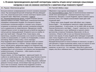 9. В каких произведениях русской литературы заветы отцов несут важную смысловую
нагрузку и как их можно соотнести с заветом отца главного героя?
А.С. Пушкин «Капитанская дочка» Л.Н. Толстой «Война и мир»
Большое влияние на формирование личности человека оказывает
семья. Ряд произведений русской литературы XIX века убеждает
нас в том, какую большую роль в жизни некоторых героев сыграл
отцовский завет. Обратимся, например, к повести
А.С. Пушкина«Капитанская дочка». Андрей Петрович Гринев -
премьер-майор в отставке, старый воин, отмеченный многими
наградами и вниманием государя. Он отличается строгим
отношением к вопросам морали и внушает сыну, которого
отправляет на военную службу, высокое понимание вопросов
чести в дворянском ее представлении. Офицерскую службу
старший Гринев считает не средством для устройства карьеры, а
святым долгом перед державой. Отправляя сына на службу, он
дает ему такой завет: «Прощай, Петр. Служи верно, кому
присягнешь; слушайся начальников; за их лаской не гоняйся; на
службу не напрашивайся; от службы не отговаривайся, и помни
пословицу: береги платье снову, а честь смолоду».
Петр Андреевич свято соблюдает отцовский завет: он служил
честно и добросовестно; а главное - всегда следовал кодексу
чести. Чувство долга, дворянская гордость не позволили ему,
подобно Швабрину, перейти в лагерь Пугачева: «Признать бродягу
государем был я не в состоянии: это казалось мне малодушием
непростительным». «Я присягал..., тебе служить не могу», -
говорит Пугачеву Гринев.
Нельзя сказать, что Петр Андреевич - идеальный герой, что
слабости не свойственны ему. Так, Гринев, когда Пугачев отпустил
его «на все четыре стороны», едет в Оренбург, но думает не о
службе, не о борьбе с Пугачевым, а о Марье Ивановне, любимой
девушке. В конце концов, личное берет верх над долгом. Но все-
таки в чем-то основном, главном Петр Андреевич остается
Настоящим Человеком, мужчиной, верным завету своего отца.
Обратимся к еще одному произведению - роману
Л.Н. Толстого«Война и мир». Одна из многочисленных сюжетных
линий этого произведения - взаимоотношения отца и сына
Болконских. Прощаясь с сыном Андреем, тщетно стараясь скрыть
волнение, боль, этот гордый, вспыльчивый старик дает свой
отцовский завет:
«- Помни одно, князь Андрей: коли тебя убьют, мне, старику,
больно будет... - Он неожиданно замолчал и вдруг крикливым
голосом продолжал: - А коли узнаю, что ты повел себя не как сын
Николая Болконского, мне будет... стыдно! - взвизгнул он». В этих
словах, обращенных к сыну, требование не уронить своего
достоинства; оставаться Человеком, Мужчиной, что бы не
случилось. «Повести себя не как сын Николая Болконского» -
значит стать трусом. И князь Андрей свято соблюдает отцовский
завет. Князь Андрей не мог жить, если бы перестал уважать себя,
если бы унизил свое достоинство.
Молодой Болконский не только не бежит от опасности, но идет к
ней навстречу. Следуя отцовскому завету, князь не струсит на поле
боя. Если в нем и было тщеславие накануне Аустерлицкого
сражения, но мечта его - не о наградах. «Хочу быть известным
людям, хочу быть любимым ими», - говорит Андрей Болконский.
 