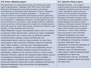 Н.В. Гоголь «Мертвые души» И.С. Тургенев «Отцы и дети»
Отцовский завет, но совсем другого рода, дает своему сыну герой
другого произведения - «Мертвых душ» Н.В. Гоголя. Отец Павла
Ивановича Чичикова имеет жизненные позиции, существенно
отличающиеся от убеждений героев Пушкина и Толстого. Провожая
сына, отец, вручив ему полтинник, наказывает: «... больше всего
угождай учителям и начальникам. Коли будешь угождать начальнику,
то, хоть и в науке не успеешь и таланту бог не дал, все пойдешь в ход и
всех опередишь. С товарищами не водись, они тебя добру не научат, а
если уж пошло на то, так водись с теми, которые побогаче, чтобы при
случае могли быть тебе полезными. Не угощай и не потчевай никого, а
веди себя лучше так, чтобы тебя угощали, а больше всего береги и копи
копейку: эта вещь надежнее всего на свете».
Павел Иванович следует наставлению своего отца: он учится
угодничать перед начальством, доносить на своих товарищей.
И действительно, как и сказал отец, не обладая талантом,
способностями к наукам, подросток Павлуша стал
любимчиком своего учителя только потому, что умел быть
подхалимом. Свято выполнил Чичиков и другой отцовский
завет: берег копейку, с детства умел, благодаря разным
ухищрениям, ее заработать. Но когда постаревший учитель
заболел и все его бывшие ученики «узнали об жалком его
положении, собрали тут же для него деньги», и один только
Павлуша Чичиков, памятуя об отцовском завете беречь деньги,
«отговорился неимением и дал какой-то пятак серебра...».
Таким образом, отцовский завет в произведениях русских
писателей помогает писателям поднять проблему воспитания;
продемонстрировать, как наставления отца формируют
личность человека.
Николай Петрович - это человек с
нежной душой, достаточно образованный,
любящий и ценящий искусство. Он прост
и мудр. Аркадий во многом похож на
своего отца. Но увлечение нигилизмом
заставляет его отдалиться от Николая
Петровича. Молодому человеку очень
хочется быть во всем похожим на своего
кумира Базарова. Но пропасть между
Аркадием и Евгением огромна. На самом
деле младшему Кирсанову для счастья
нужно совсем немного: жить в родном
доме вместе с отцом, иметь любящую
жену, воспитывать детей. Поэтому
Николая Петровича так сильно
коробит наигранный цинизм сына,
его небрежное отношение к вечным
идеалам. Кирсанов очень
переживает отчуждение Аркадия, но
он достаточно мудр, чтобы не
обвинять сына. И действительно,
через какое-то время Аркадий вновь
возвращается к простому
человеческому счастью, житейской
гармонии, которая и была ему нужна
на самом деле.
 