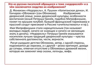 Кто из русских писателей обращался к теме «недорослей» и в
чём заключается сходство их изображения?
Д. Фонвизин «Недоросль», А. Пушкин «Капитанская дочка», И.
Гончаров «Обломов» (сон Обломова). Изображение
дворянской семьи; знаки дворянской культуры; особенности
воспитания (юный Петруша Гринёв, подобно Митрофанушке,
гоняет по крышам голубей; бывший французский парикмахер и
прусский солдат приезжают в Россию «учительствовать» и пр.).
Имя Митрофанушки стало нарицательным (так называют
молодых людей, ничего не знающих и ничего не желающих
знать и делать). «Недоросль» Петруша Гринёв оказывается
носителем лучших традиций дворянской культуры – чувства
собственного достоинства, чести, верности.
Рисуя ушедшее детство Обломова, автор, с одной стороны,
поднимается до лиризма, а с другой – резко критикует, доходя
до сатиры, отмечая отсутствие у Обломовых духовной жизни,
которую им заменяет мир сказки, легенды, мифа.
 